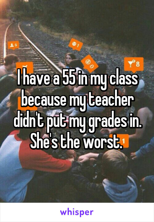 I have a 55 in my class because my teacher didn't put my grades in. She's the worst. 