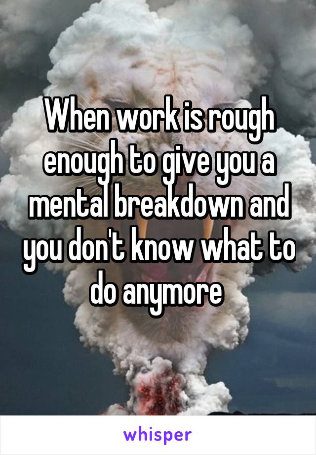 When work is rough enough to give you a mental breakdown and you don't know what to do anymore 
