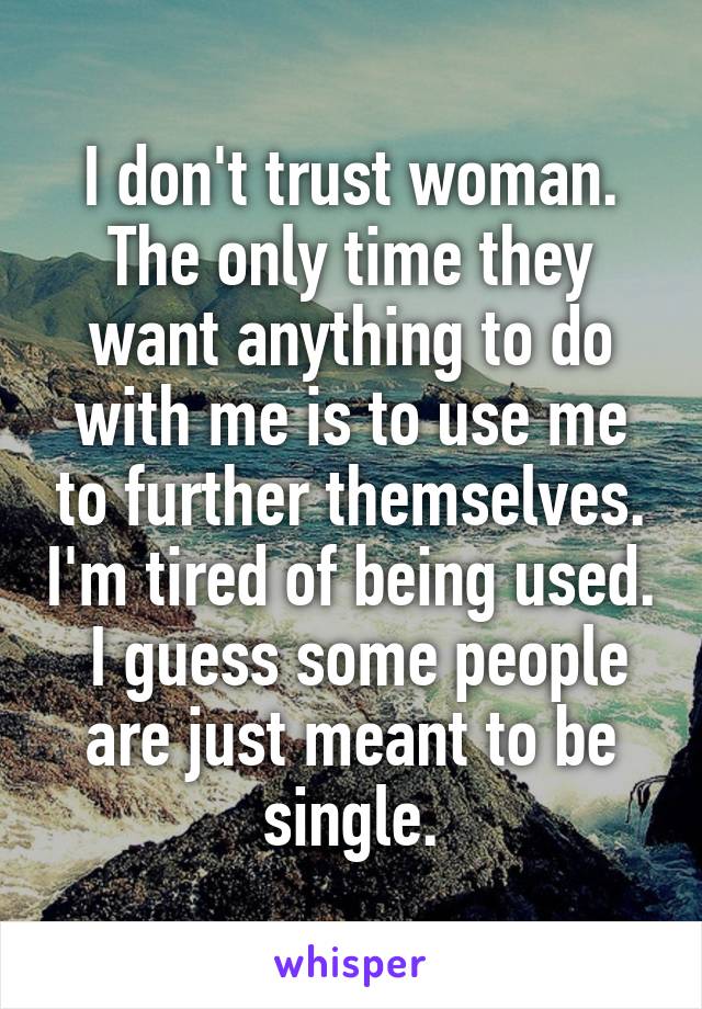 I don't trust woman. The only time they want anything to do with me is to use me to further themselves. I'm tired of being used.  I guess some people are just meant to be single.