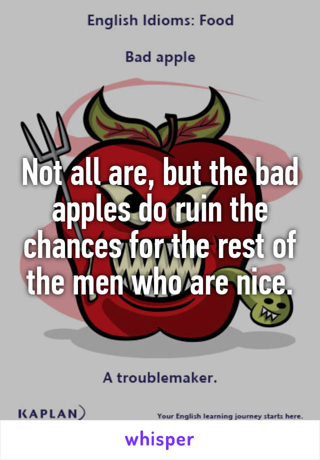 Not all are, but the bad apples do ruin the chances for the rest of the men who are nice.