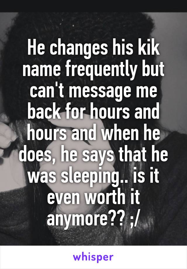 He changes his kik name frequently but can't message me back for hours and hours and when he does, he says that he was sleeping.. is it even worth it anymore?? ;/