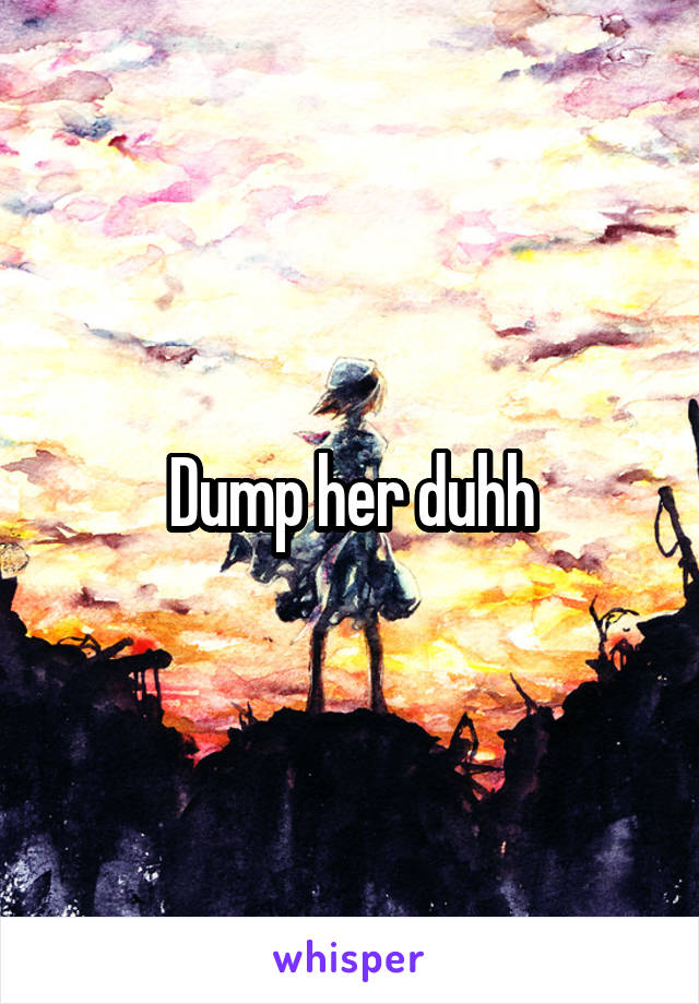 Dump her duhh