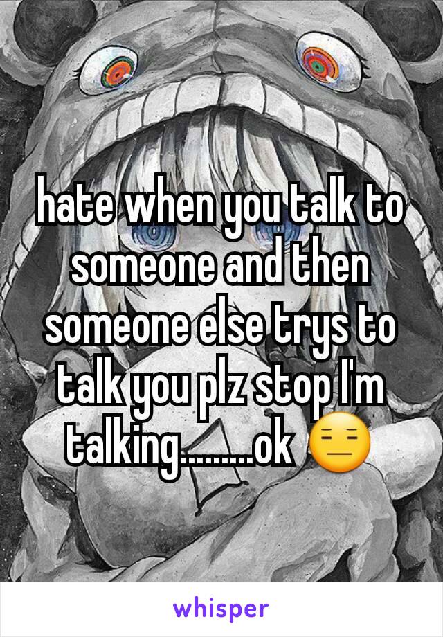 hate when you talk to someone and then someone else trys to talk you plz stop I'm talking.........ok 😑