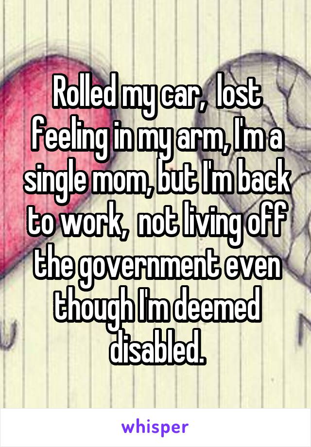 Rolled my car,  lost feeling in my arm, I'm a single mom, but I'm back to work,  not living off the government even though I'm deemed disabled.