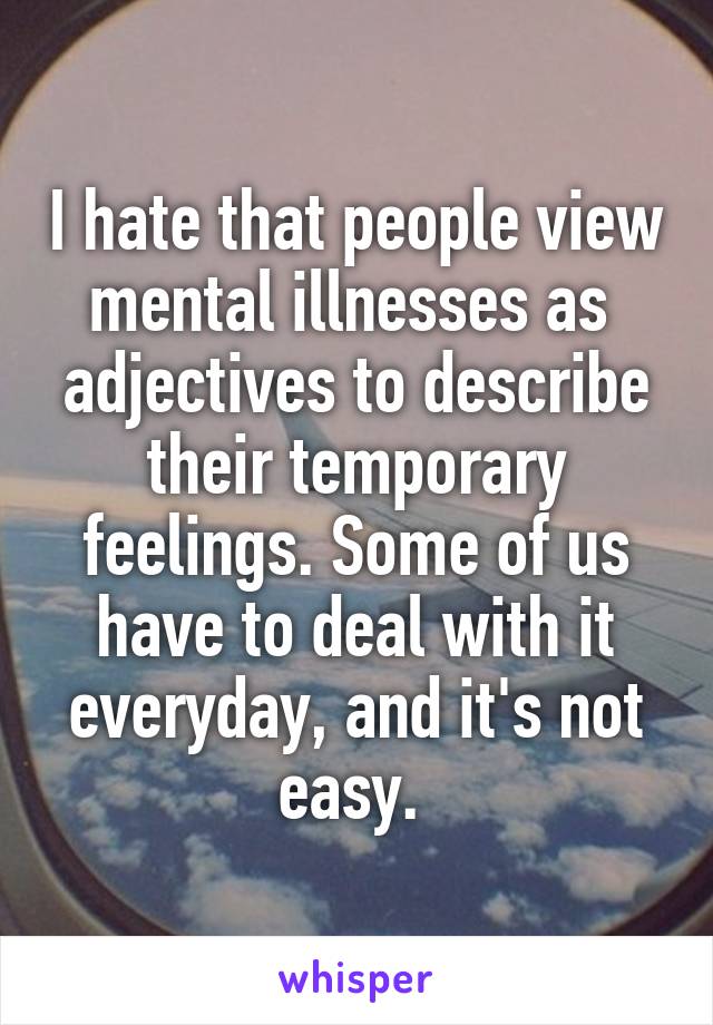 I hate that people view mental illnesses as  adjectives to describe their temporary feelings. Some of us have to deal with it everyday, and it's not easy. 