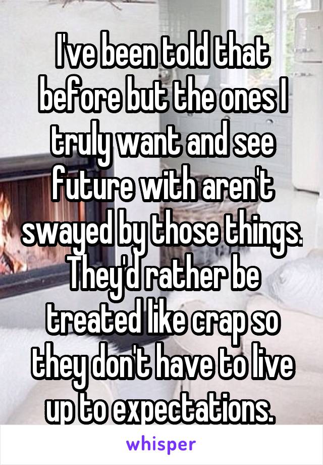 I've been told that before but the ones I truly want and see future with aren't swayed by those things. They'd rather be treated like crap so they don't have to live up to expectations. 