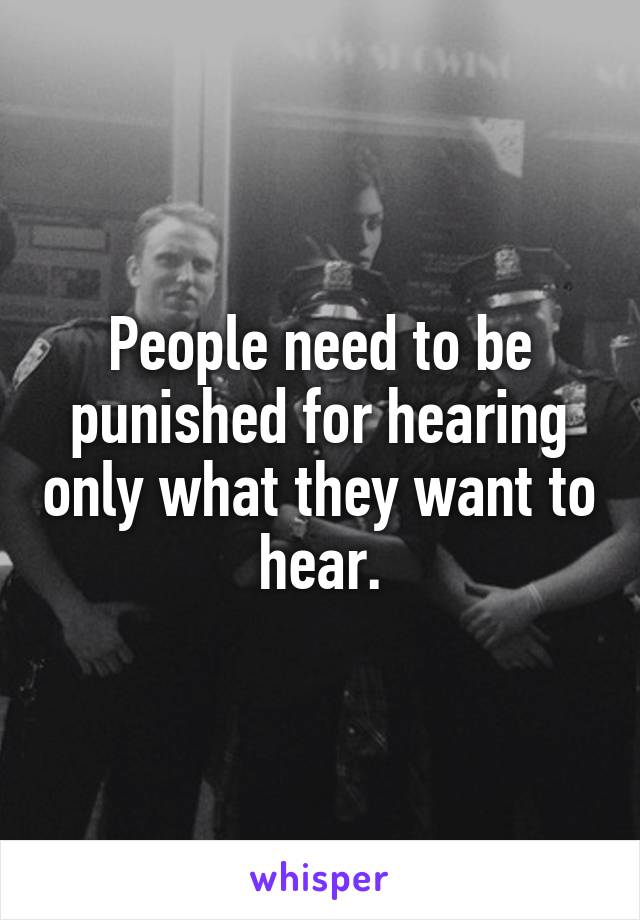 People need to be punished for hearing only what they want to hear.