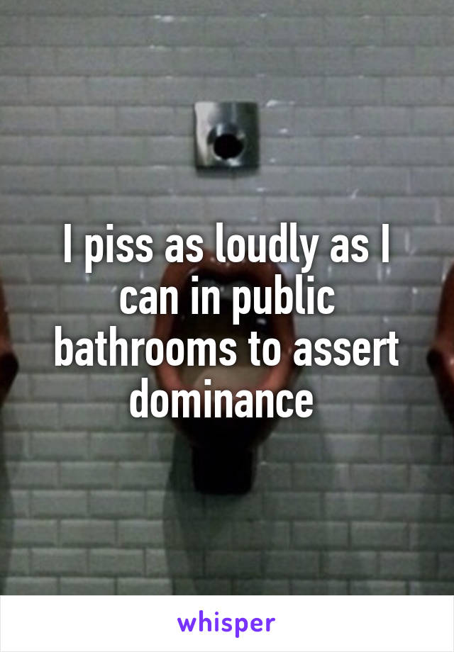 I piss as loudly as I can in public bathrooms to assert dominance 