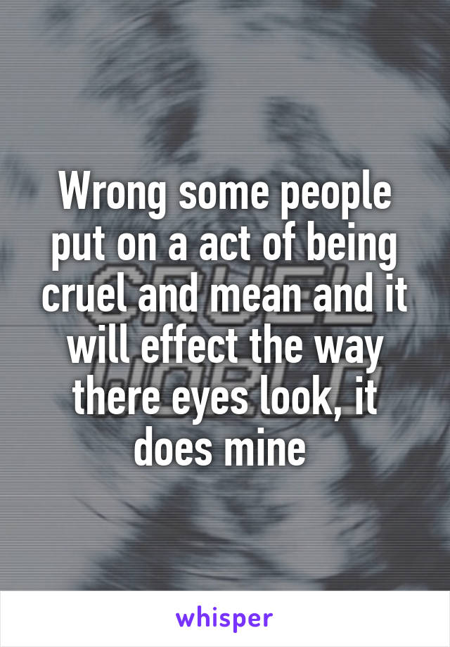 Wrong some people put on a act of being cruel and mean and it will effect the way there eyes look, it does mine 