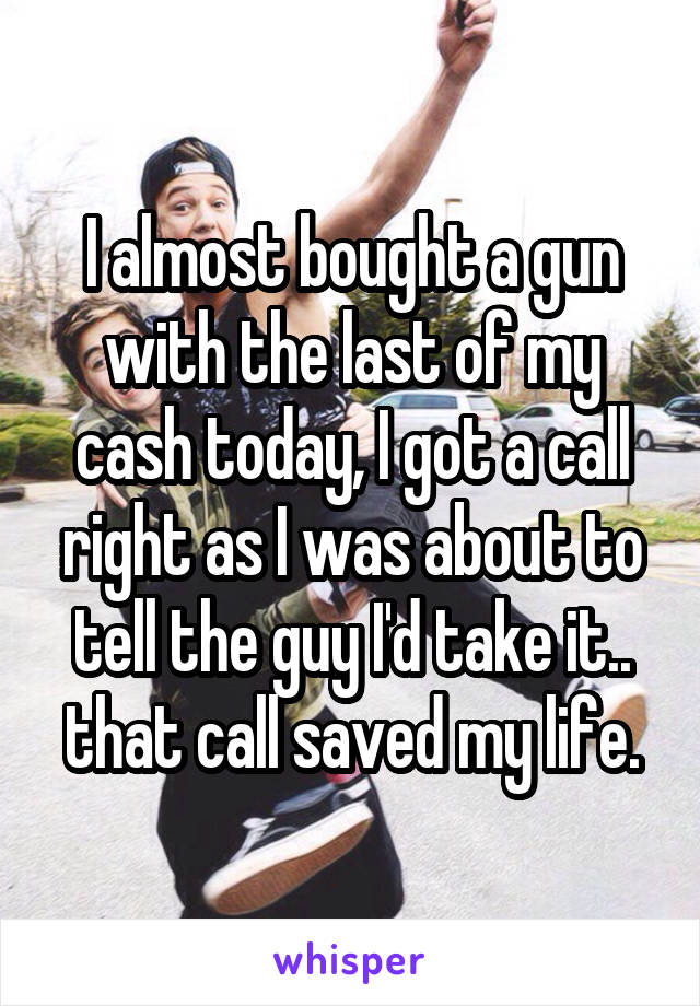 I almost bought a gun with the last of my cash today, I got a call right as I was about to tell the guy I'd take it.. that call saved my life.