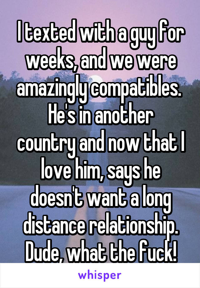 I texted with a guy for weeks, and we were amazingly compatibles. 
He's in another country and now that I love him, says he doesn't want a long distance relationship. Dude, what the fuck!