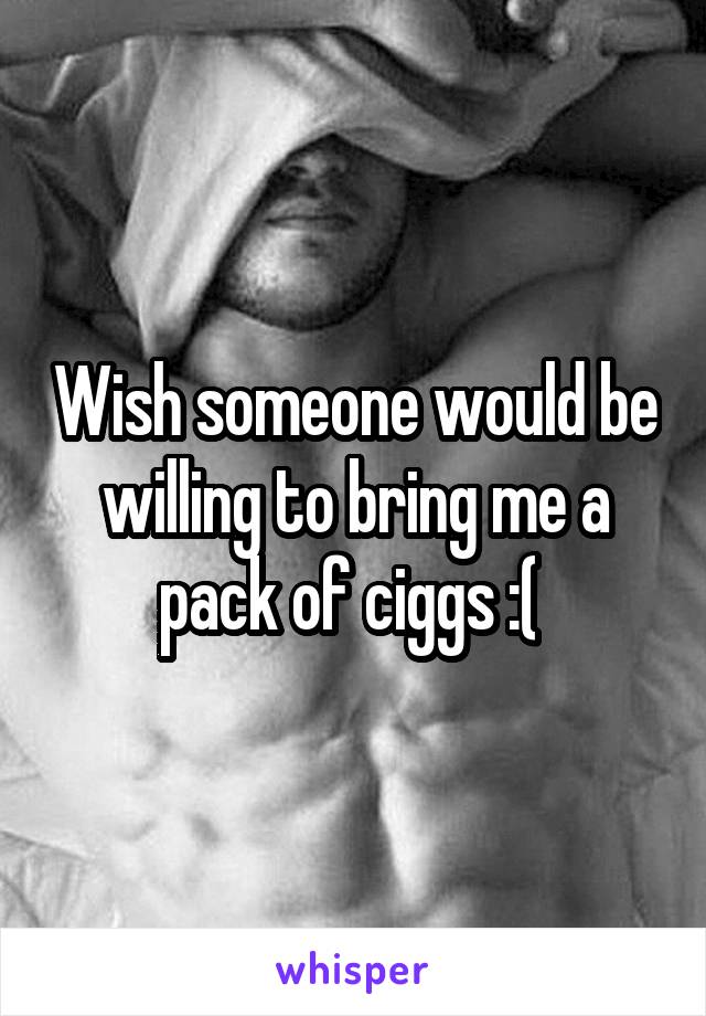 Wish someone would be willing to bring me a pack of ciggs :( 