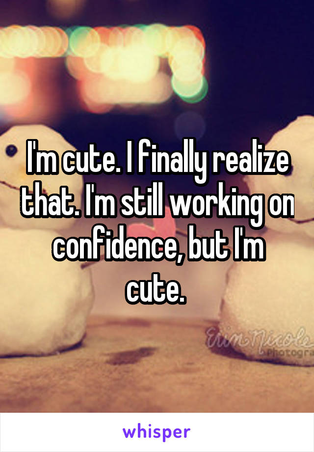 I'm cute. I finally realize that. I'm still working on confidence, but I'm cute. 