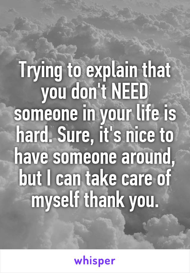 Trying to explain that you don't NEED someone in your life is hard. Sure, it's nice to have someone around, but I can take care of myself thank you.