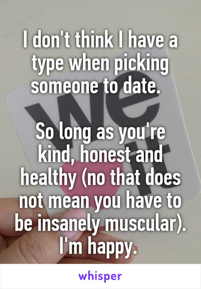 I don't think I have a type when picking someone to date.  

So long as you're kind, honest and healthy (no that does not mean you have to be insanely muscular). I'm happy. 