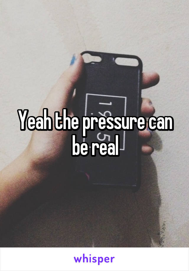 Yeah the pressure can be real