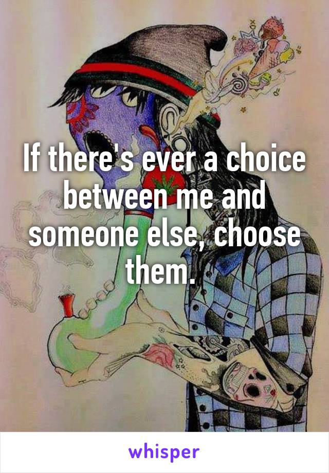 If there's ever a choice between me and someone else, choose them. 
