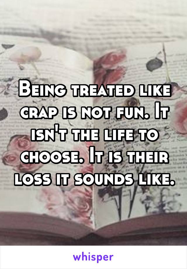 Being treated like crap is not fun. It isn't the life to choose. It is their loss it sounds like.