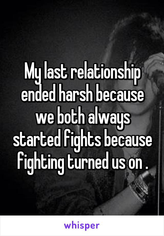 My last relationship ended harsh because we both always started fights because fighting turned us on .