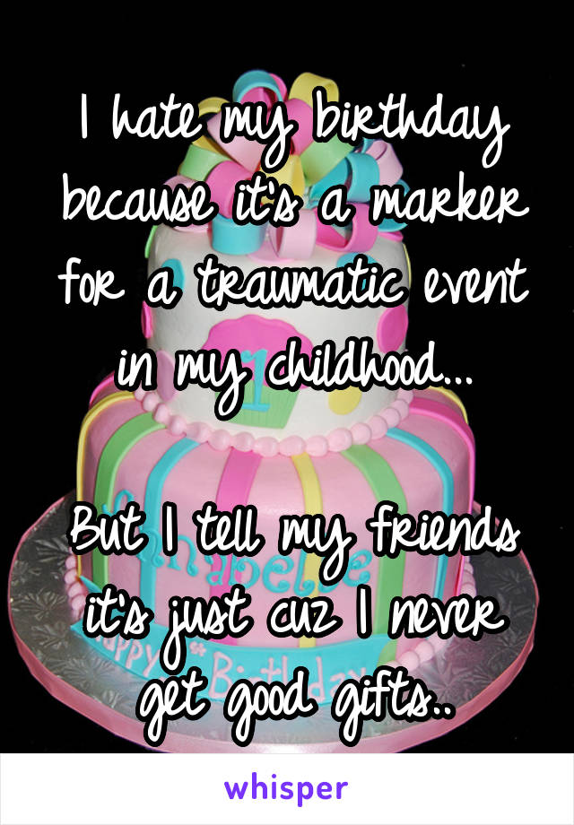 I hate my birthday because it's a marker for a traumatic event in my childhood...

But I tell my friends it's just cuz I never get good gifts..