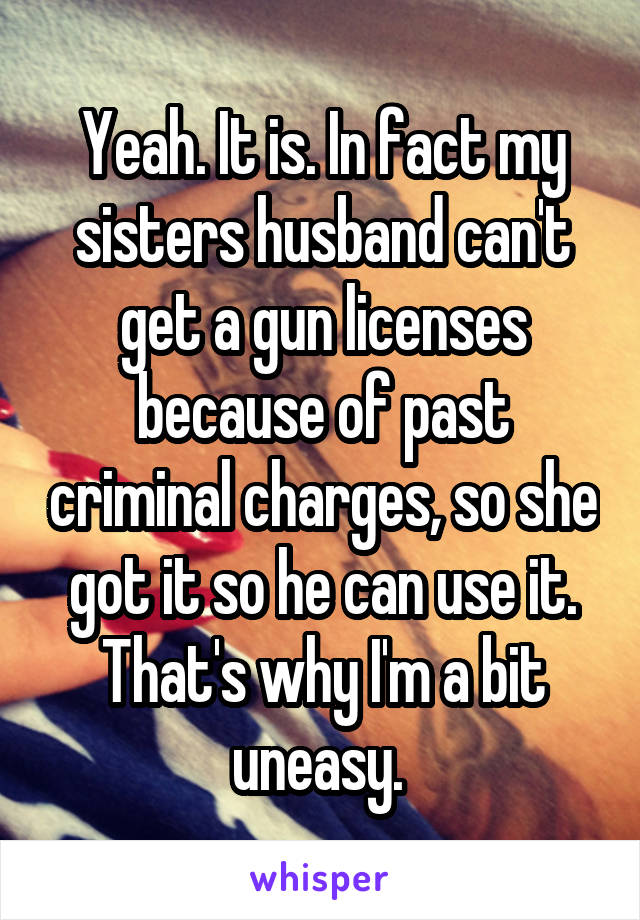 Yeah. It is. In fact my sisters husband can't get a gun licenses because of past criminal charges, so she got it so he can use it. That's why I'm a bit uneasy. 