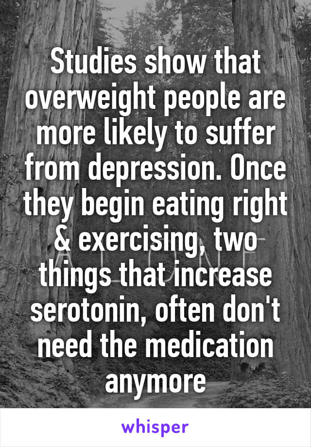 Studies show that overweight people are more likely to suffer from depression. Once they begin eating right & exercising, two things that increase serotonin, often don't need the medication anymore