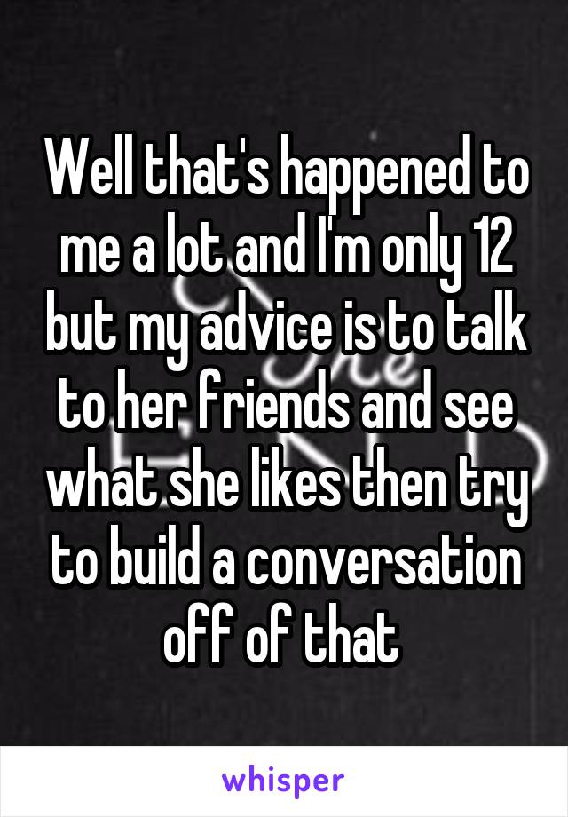 Well that's happened to me a lot and I'm only 12 but my advice is to talk to her friends and see what she likes then try to build a conversation off of that 