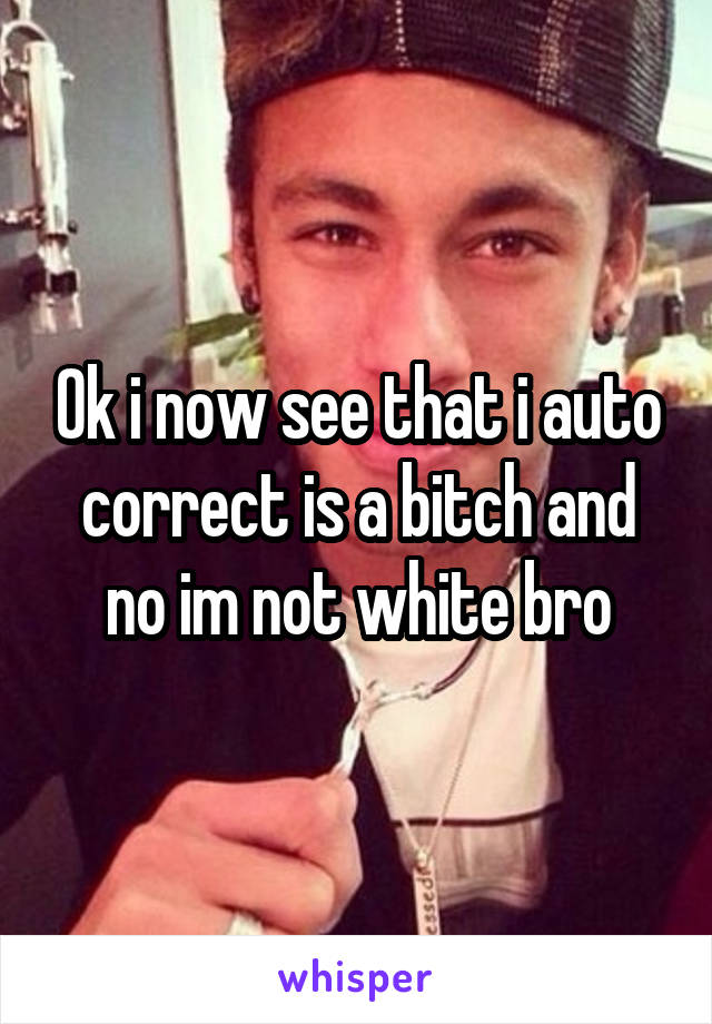 Ok i now see that i auto correct is a bitch and no im not white bro