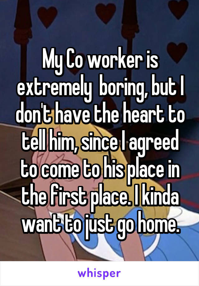 My Co worker is extremely  boring, but I don't have the heart to tell him, since I agreed to come to his place in the first place. I kinda want to just go home.