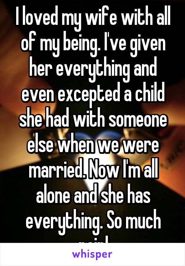 I loved my wife with all of my being. I've given her everything and even excepted a child she had with someone else when we were married. Now I'm all alone and she has everything. So much pain!