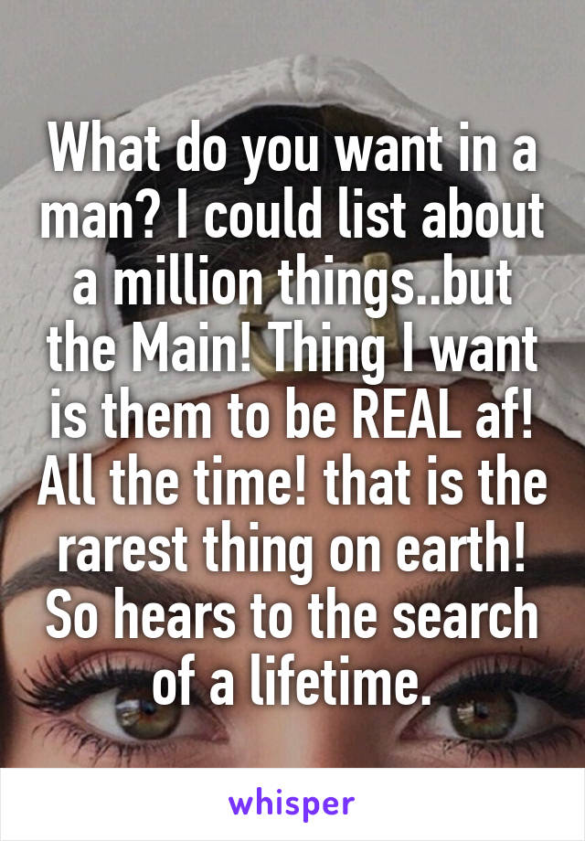 What do you want in a man? I could list about a million things..but the Main! Thing I want is them to be REAL af! All the time! that is the rarest thing on earth! So hears to the search of a lifetime.