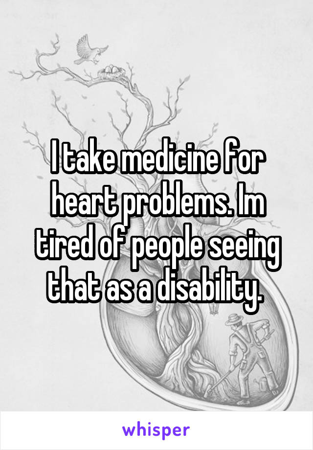 I take medicine for heart problems. Im tired of people seeing that as a disability. 