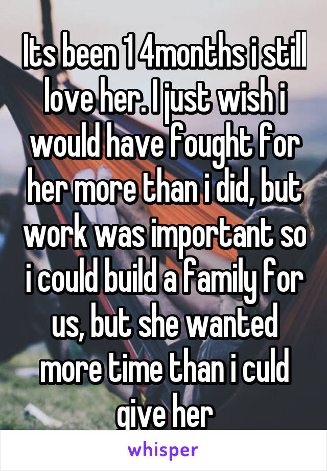 Its been 1 4months i still love her. I just wish i would have fought for her more than i did, but work was important so i could build a family for us, but she wanted more time than i culd give her