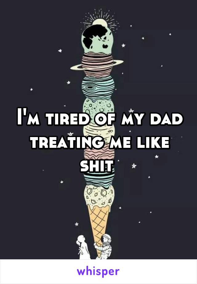 I'm tired of my dad treating me like shit 