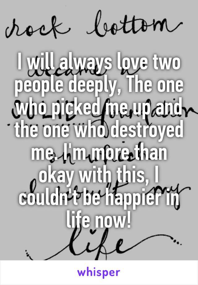 I will always love two people deeply, The one who picked me up and the one who destroyed me. I'm more than okay with this, I couldn't be happier in life now!