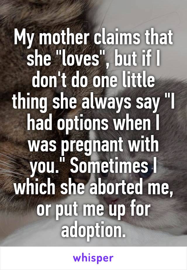 My mother claims that she "loves", but if I don't do one little thing she always say "I had options when I was pregnant with you." Sometimes I which she aborted me, or put me up for adoption.