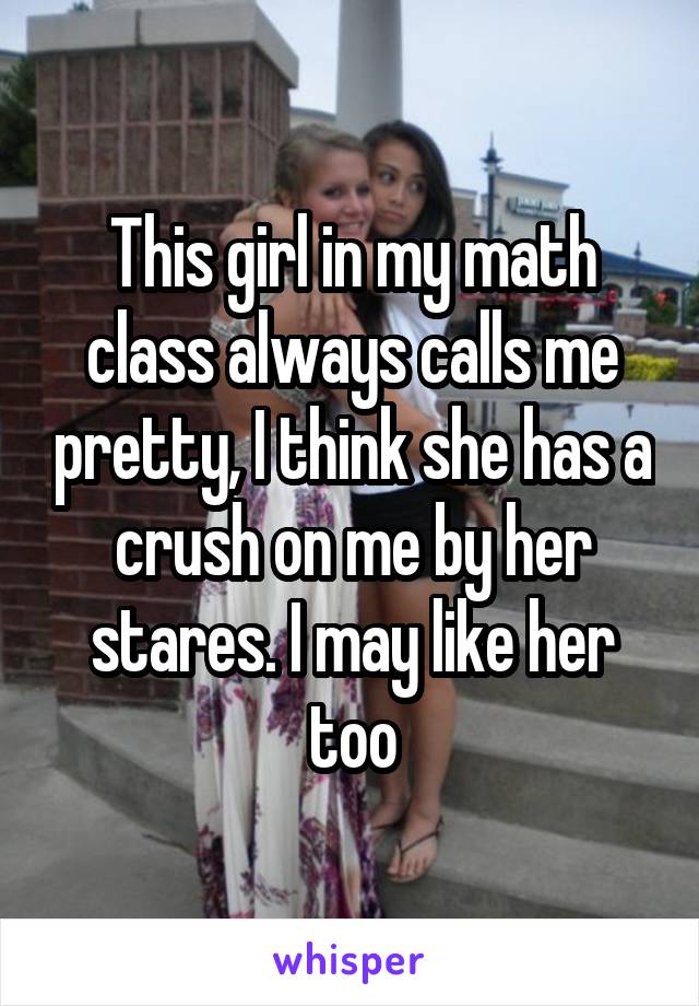 This girl in my math class always calls me pretty, I think she has a crush on me by her stares. I may like her too