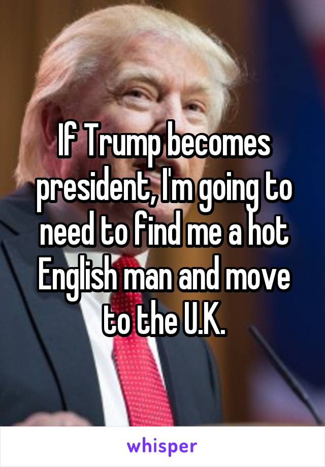 If Trump becomes president, I'm going to need to find me a hot English man and move to the U.K.