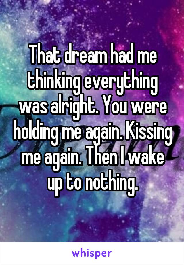 That dream had me thinking everything was alright. You were holding me again. Kissing me again. Then I wake up to nothing.
