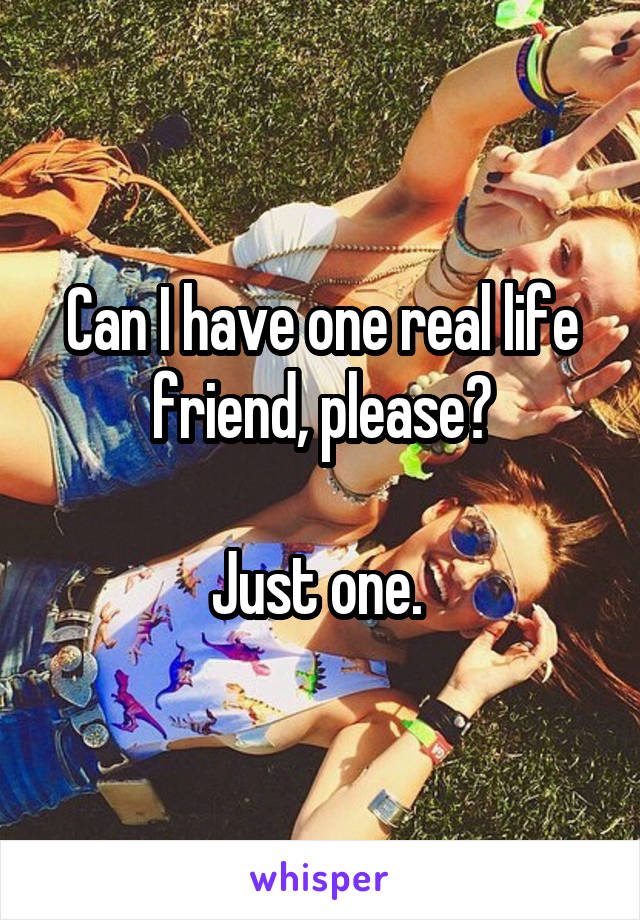 Can I have one real life friend, please?

Just one. 