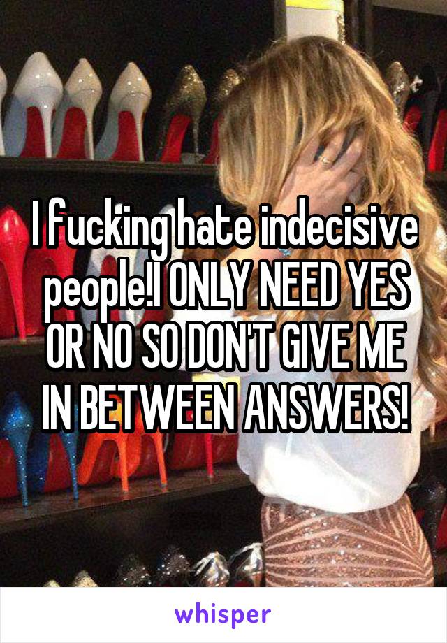 I fucking hate indecisive people!I ONLY NEED YES OR NO SO DON'T GIVE ME IN BETWEEN ANSWERS!