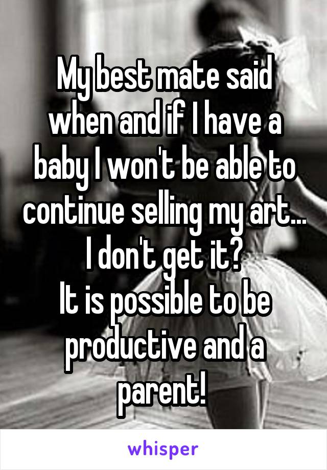 My best mate said when and if I have a baby I won't be able to continue selling my art...
I don't get it?
It is possible to be productive and a parent! 