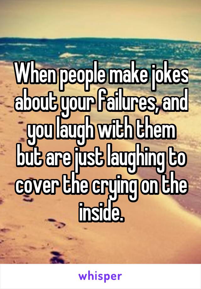 When people make jokes about your failures, and you laugh with them but are just laughing to cover the crying on the inside.