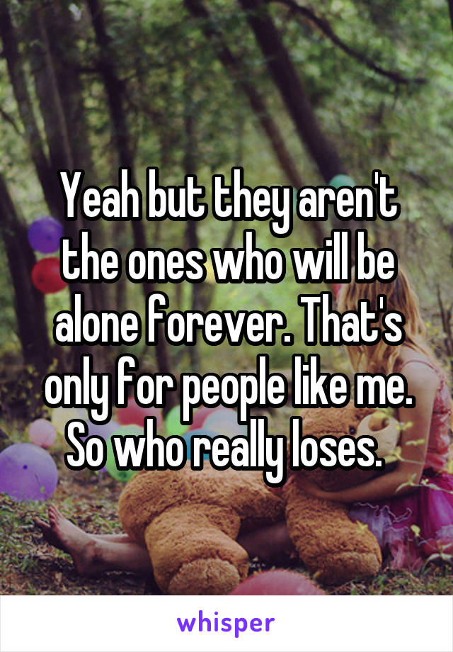 Yeah but they aren't the ones who will be alone forever. That's only for people like me. So who really loses. 