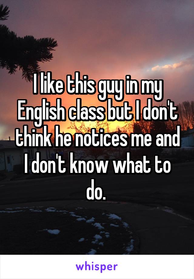 I like this guy in my English class but I don't think he notices me and I don't know what to do. 