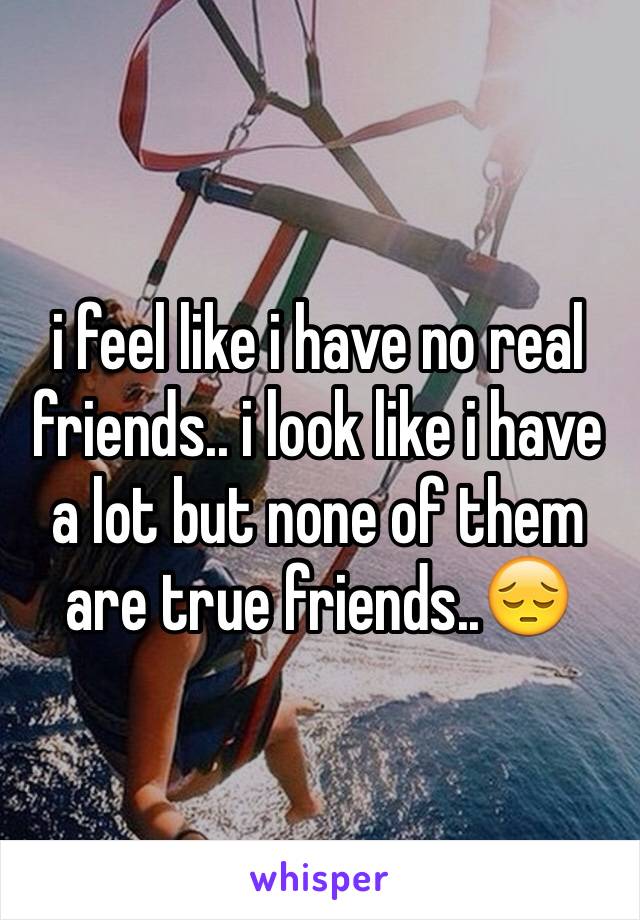 i feel like i have no real friends.. i look like i have a lot but none of them are true friends..😔