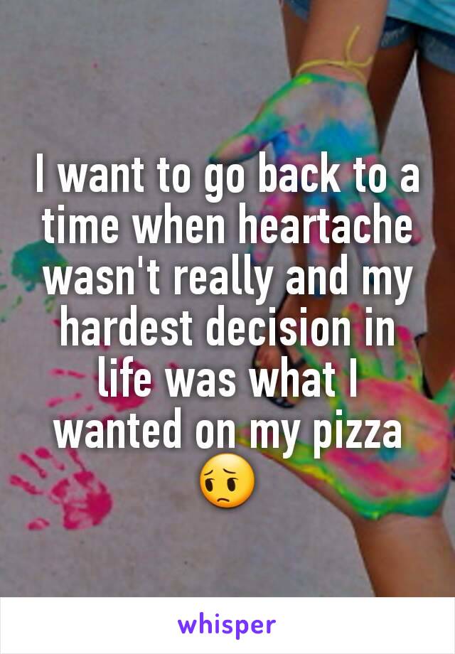 I want to go back to a time when heartache wasn't really and my hardest decision in life was what I wanted on my pizza😔