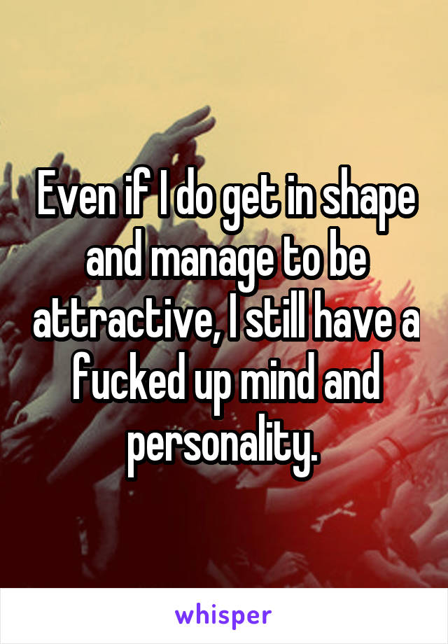 Even if I do get in shape and manage to be attractive, I still have a fucked up mind and personality. 