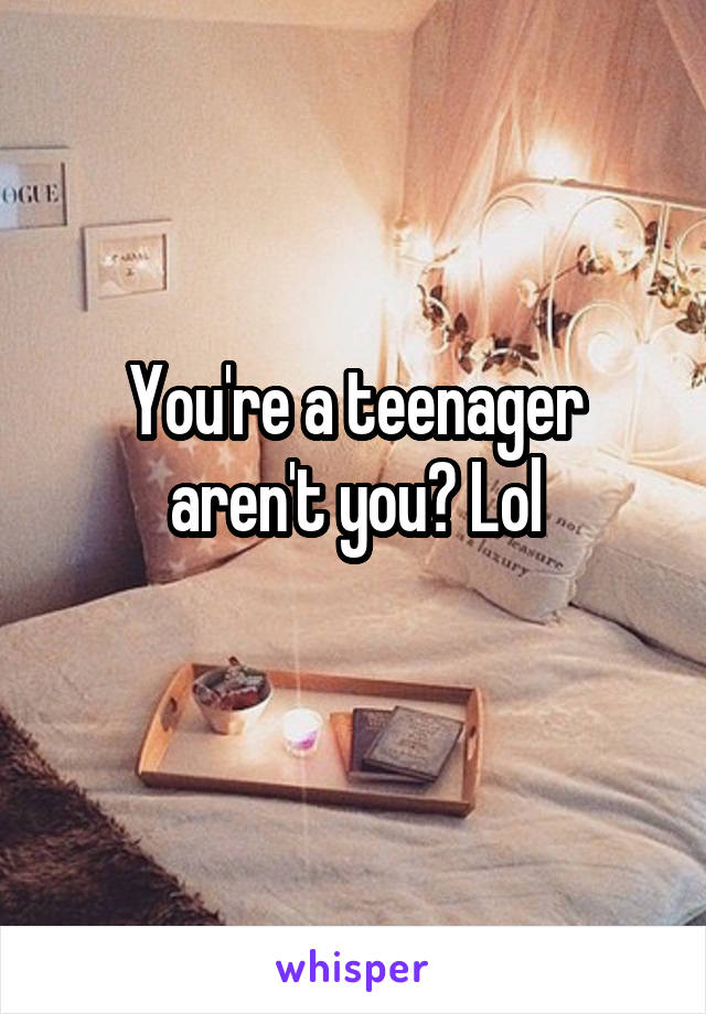 You're a teenager aren't you? Lol
