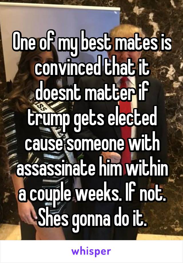 One of my best mates is convinced that it doesnt matter if trump gets elected cause someone with assassinate him within a couple weeks. If not. Shes gonna do it.